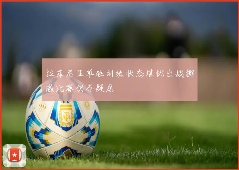 拉菲尼亚单独训练状态堪忧出战挪威比赛仍存疑虑