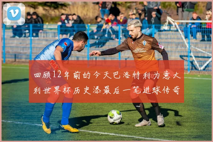 回顾12年前的今天巴洛特利为意大利世界杯历史添最后一笔进球传奇