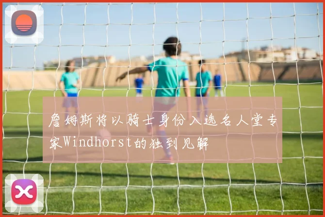 詹姆斯将以骑士身份入选名人堂专家Windhorst的独到见解