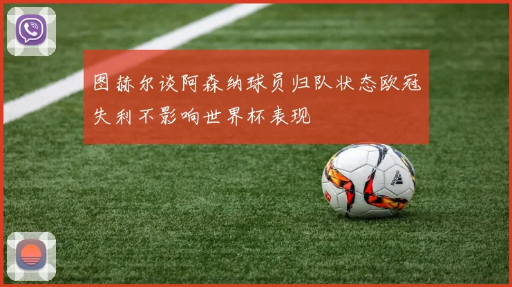图赫尔谈阿森纳球员归队状态欧冠失利不影响世界杯表现