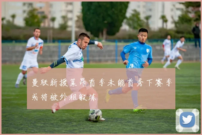 曼联新援莱昂首季未能首秀下赛季或将被外租锻炼