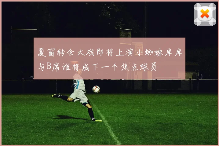 夏窗转会大戏即将上演小蜘蛛库库与B席谁将成下一个焦点球员