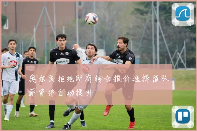 奥尔莫拒绝所有转会报价选择留队薪资将自动提升