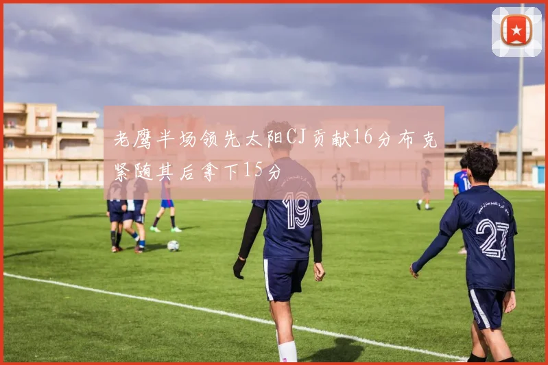 老鹰半场领先太阳CJ贡献16分布克紧随其后拿下15分