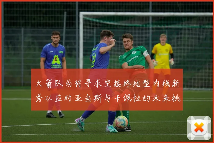 火箭队或将寻求空接终结型内线新秀以应对亚当斯与卡佩拉的未来挑战