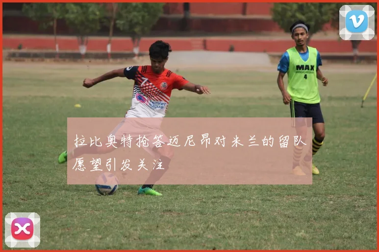 拉比奥特抢答迈尼昂对米兰的留队愿望引发关注