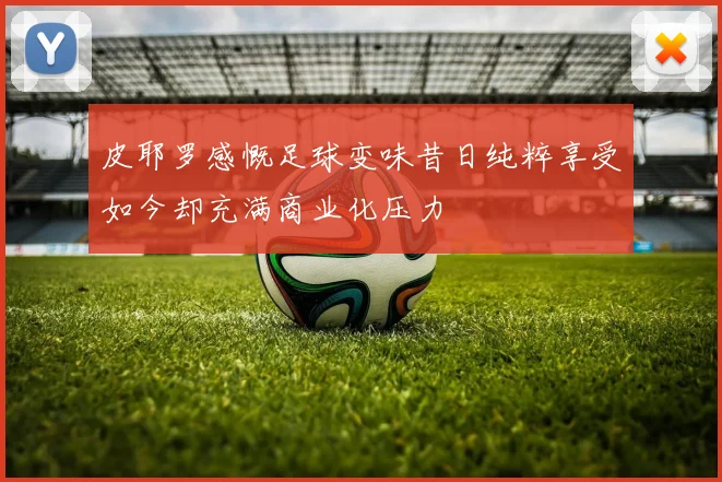 皮耶罗感慨足球变味昔日纯粹享受如今却充满商业化压力