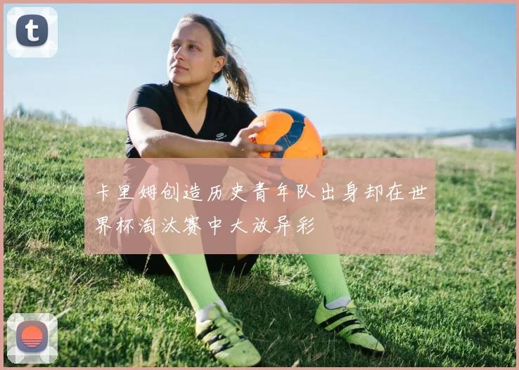 卡里姆创造历史青年队出身却在世界杯淘汰赛中大放异彩