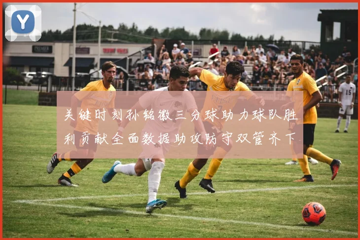 关键时刻孙铭徽三分球助力球队胜利贡献全面数据助攻防守双管齐下
