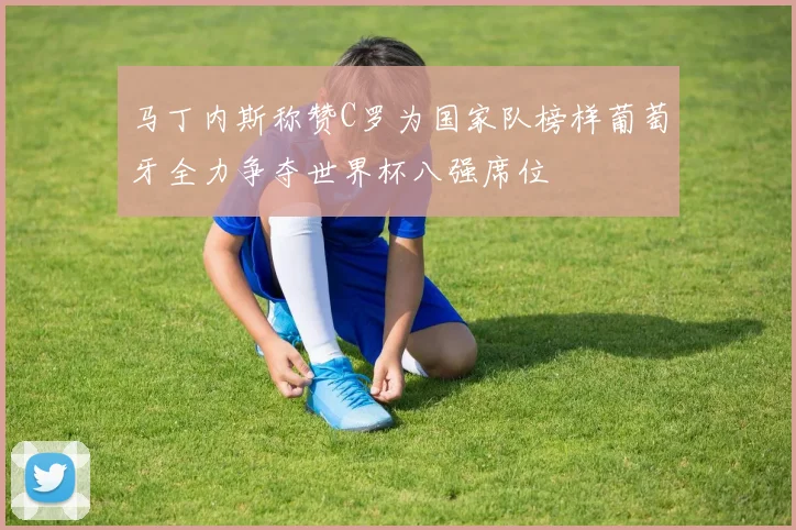 马丁内斯称赞C罗为国家队榜样葡萄牙全力争夺世界杯八强席位