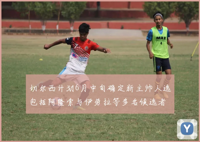 切尔西计划6月中旬确定新主帅人选包括阿隆索与伊劳拉等多名候选者