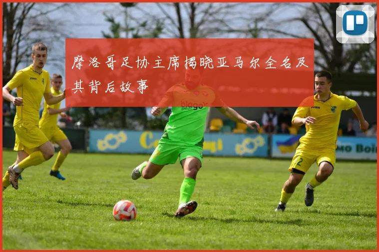 摩洛哥足协主席揭晓亚马尔全名及其背后故事