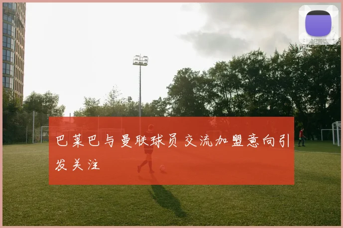 巴莱巴与曼联球员交流加盟意向引发关注