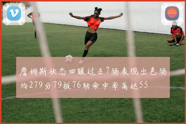 詹姆斯状态回暖过去7场表现出色场均279分79板76助命中率高达55