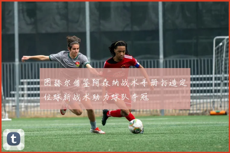 图赫尔借鉴阿森纳战术手册打造定位球新战术助力球队夺冠