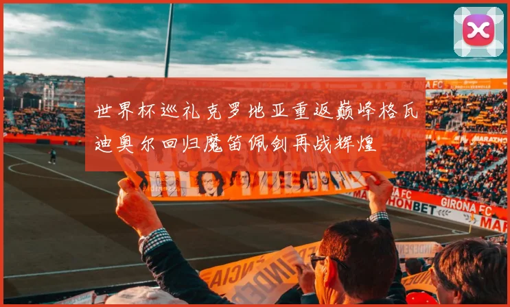 世界杯巡礼克罗地亚重返巅峰格瓦迪奥尔回归魔笛佩剑再战辉煌
