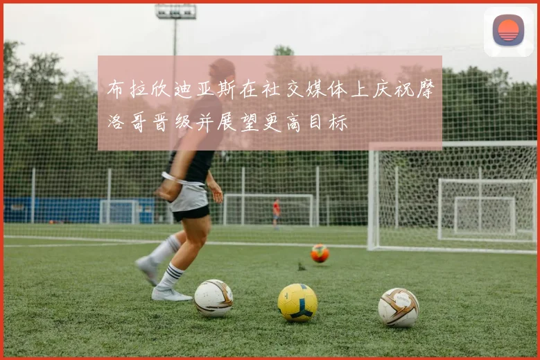 布拉欣迪亚斯在社交媒体上庆祝摩洛哥晋级并展望更高目标