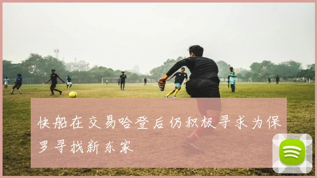 快船在交易哈登后仍积极寻求为保罗寻找新东家