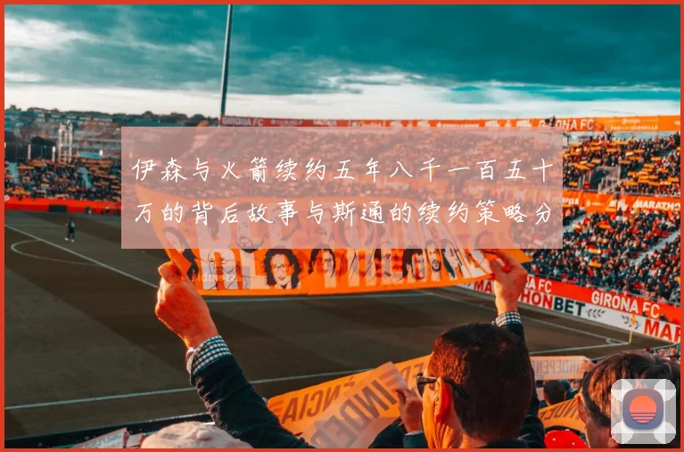 伊森与火箭续约五年八千一百五十万的背后故事与斯通的续约策略分析