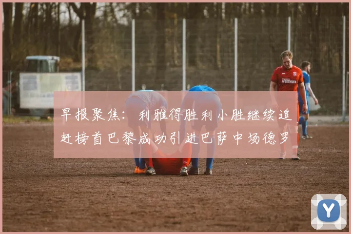 早报聚焦：利雅得胜利小胜继续追赶榜首巴黎成功引进巴萨中场德罗