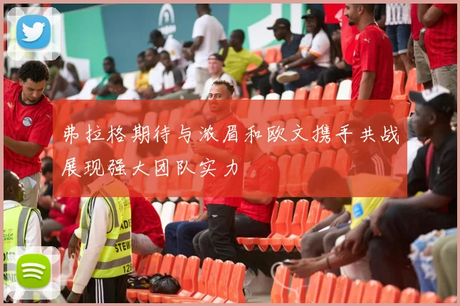 弗拉格期待与浓眉和欧文携手共战展现强大团队实力