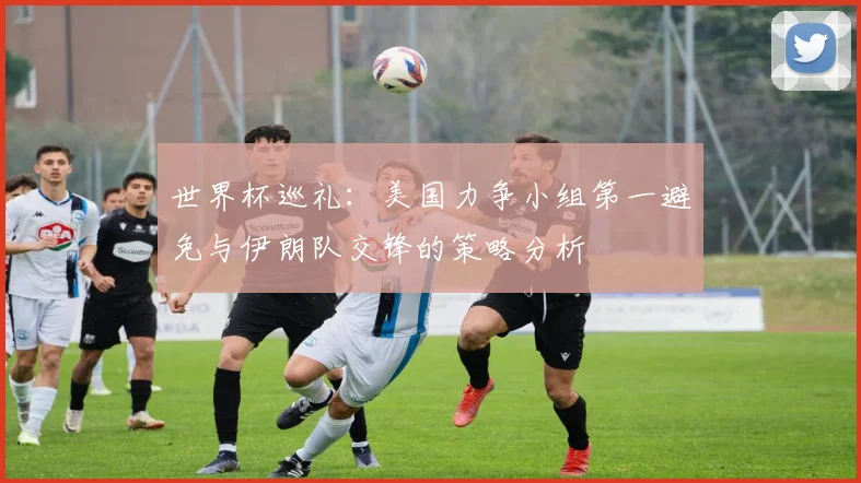 世界杯巡礼：美国力争小组第一避免与伊朗队交锋的策略分析