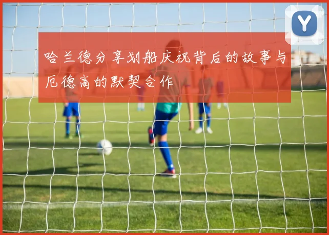 哈兰德分享划船庆祝背后的故事与厄德高的默契合作