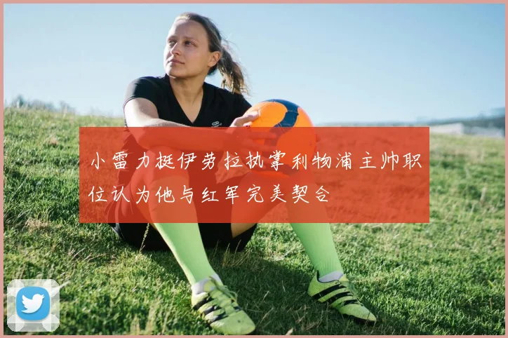 小雷力挺伊劳拉执掌利物浦主帅职位认为他与红军完美契合